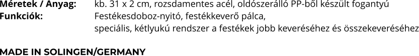 Méretek / Anyag:	kb. 31 x 2 cm, rozsdamentes acél, oldószerálló PP-ből készült fogantyú Funkciók:			Festékesdoboz-nyitó, festékkeverő pálca,  speciális, kétlyukú rendszer a festékek jobb keveréséhez és összekeveréséhez  MADE IN SOLINGEN/GERMANY