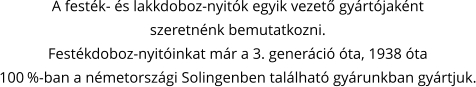A festék- és lakkdoboz-nyitók egyik vezető gyártójaként szeretnénk bemutatkozni. Festékdoboz-nyitóinkat már a 3. generáció óta, 1938 óta 100 %-ban a németországi Solingenben található gyárunkban gyártjuk.